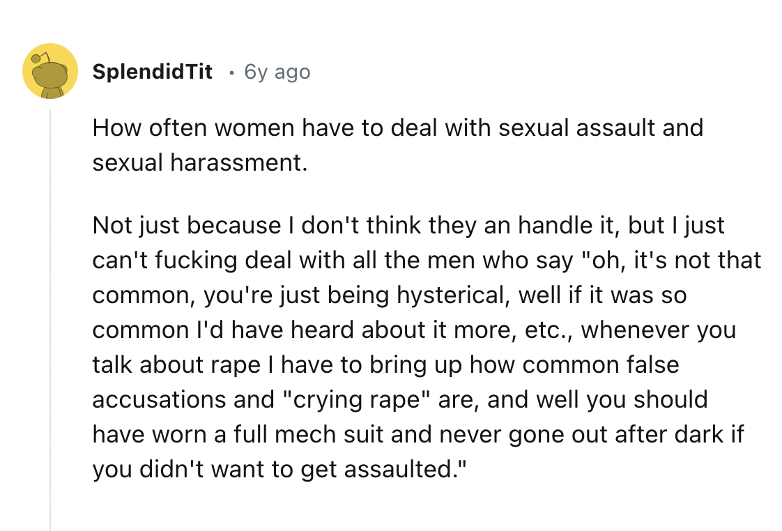 screenshot - Splendid Tit 6y ago How often women have to deal with sexual assault and sexual harassment. Not just because I don't think they an handle it, but I just can't fucking deal with all the men who say "oh, it's not that common, you're just being 